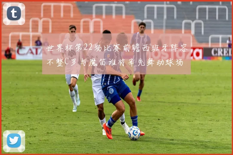 世界杯第22场比赛前瞻西班牙阵容不整C罗与魔笛谁将率先舞动球场